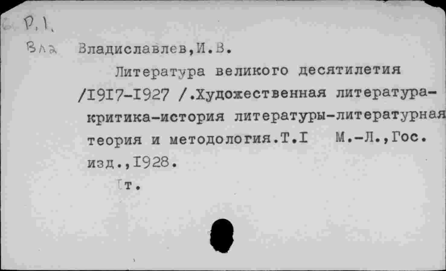 ﻿РД
Вл А
Владиславлев,И.В.
Литература великого десятилетия /1917-1927 /.Художественная литература-критика-история литературы-литературная теория и методология.Т.1 М.-Л.,Гос. изд.,1928. т •